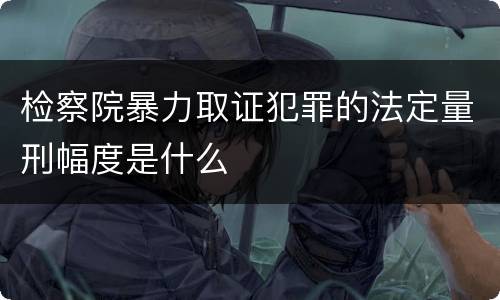 检察院暴力取证犯罪的法定量刑幅度是什么