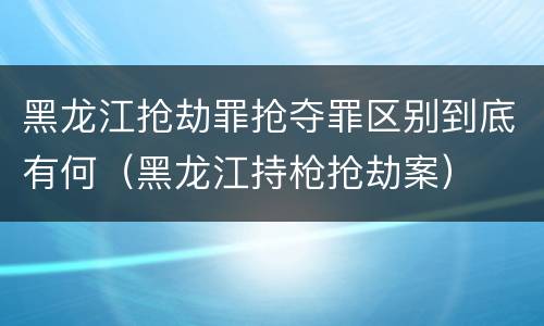 黑龙江抢劫罪抢夺罪区别到底有何（黑龙江持枪抢劫案）
