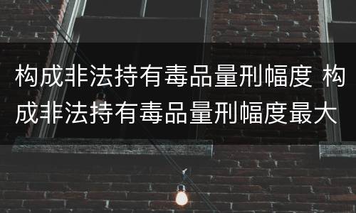 构成非法持有毒品量刑幅度 构成非法持有毒品量刑幅度最大的是