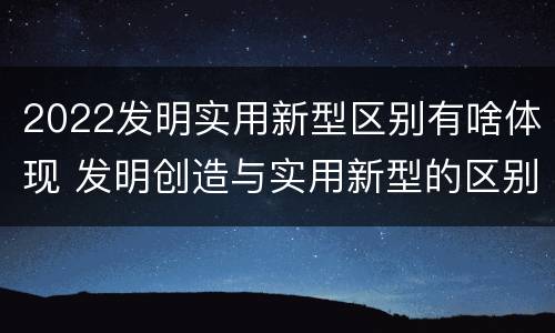 2022发明实用新型区别有啥体现 发明创造与实用新型的区别