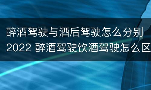 醉酒驾驶与酒后驾驶怎么分别2022 醉酒驾驶饮酒驾驶怎么区别