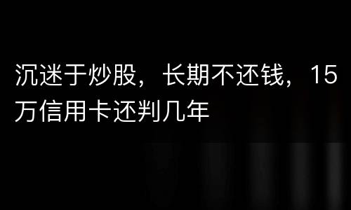 沉迷于炒股，长期不还钱，15万信用卡还判几年