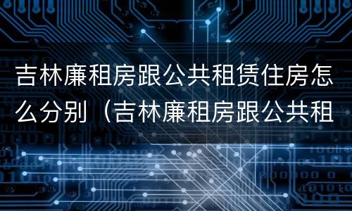 吉林廉租房跟公共租赁住房怎么分别（吉林廉租房跟公共租赁住房怎么分别的）