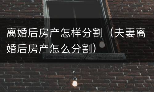 离婚后房产怎样分割（夫妻离婚后房产怎么分割）