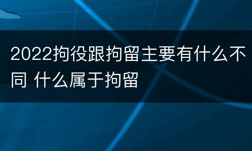 2022拘役跟拘留主要有什么不同 什么属于拘留