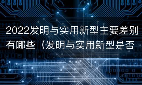 2022发明与实用新型主要差别有哪些（发明与实用新型是否具有实用性）