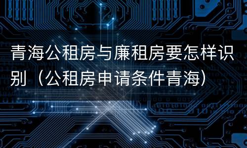 青海公租房与廉租房要怎样识别（公租房申请条件青海）