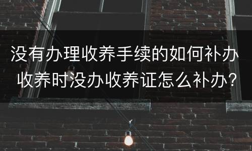 没有办理收养手续的如何补办 收养时没办收养证怎么补办?