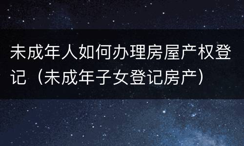 未成年人如何办理房屋产权登记（未成年子女登记房产）