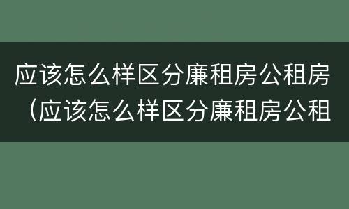 应该怎么样区分廉租房公租房（应该怎么样区分廉租房公租房和住宅）