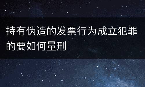 持有伪造的发票行为成立犯罪的要如何量刑