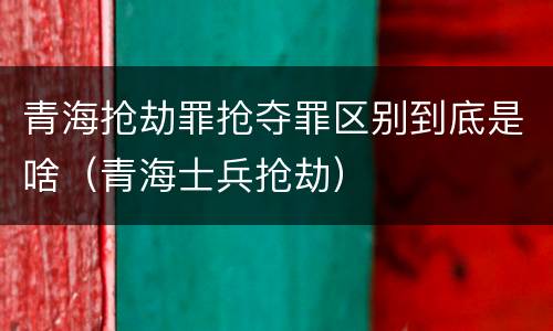 青海抢劫罪抢夺罪区别到底是啥（青海士兵抢劫）