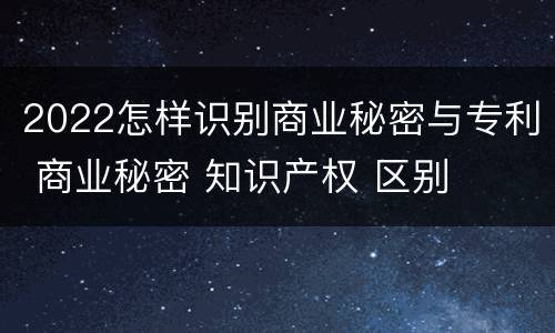 2022怎样识别商业秘密与专利 商业秘密 知识产权 区别