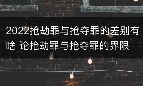 2022抢劫罪与抢夺罪的差别有啥 论抢劫罪与抢夺罪的界限
