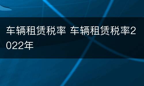 车辆租赁税率 车辆租赁税率2022年