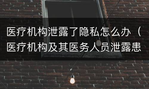 医疗机构泄露了隐私怎么办（医疗机构及其医务人员泄露患者隐私）
