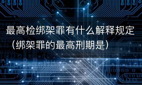 最高检绑架罪有什么解释规定（绑架罪的最高刑期是）