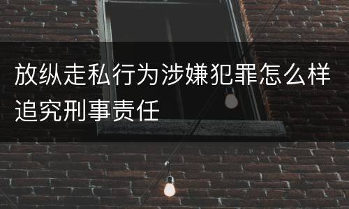 放纵走私行为涉嫌犯罪怎么样追究刑事责任