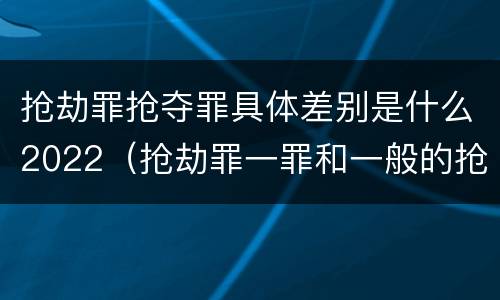 抢劫罪抢夺罪具体差别是什么2022（抢劫罪一罪和一般的抢劫罪）