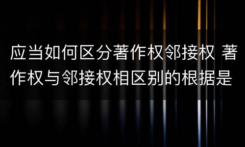 应当如何区分著作权邻接权 著作权与邻接权相区别的根据是什么