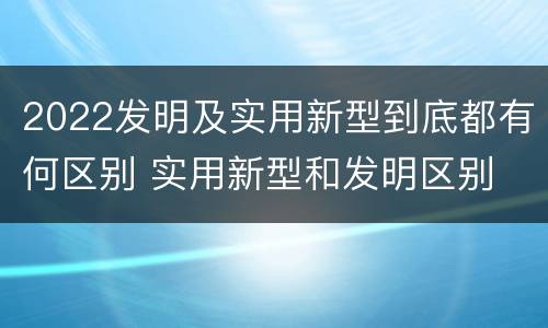 2022发明及实用新型到底都有何区别 实用新型和发明区别