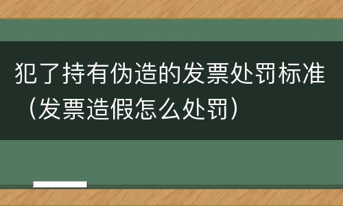 犯了持有伪造的发票处罚标准（发票造假怎么处罚）
