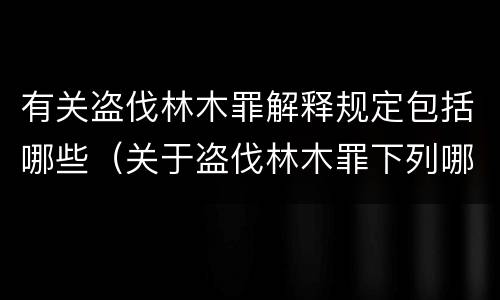 有关盗伐林木罪解释规定包括哪些（关于盗伐林木罪下列哪一项是正确的）