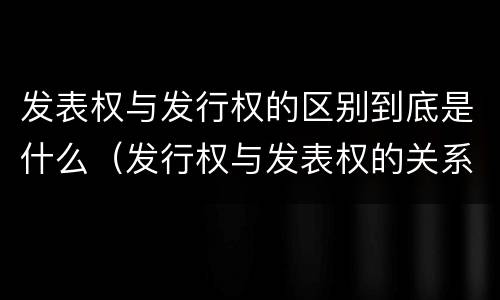 发表权与发行权的区别到底是什么（发行权与发表权的关系）