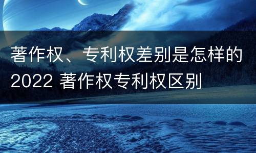 著作权、专利权差别是怎样的2022 著作权专利权区别