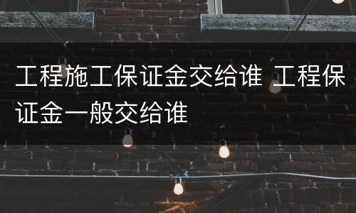 工程施工保证金交给谁 工程保证金一般交给谁