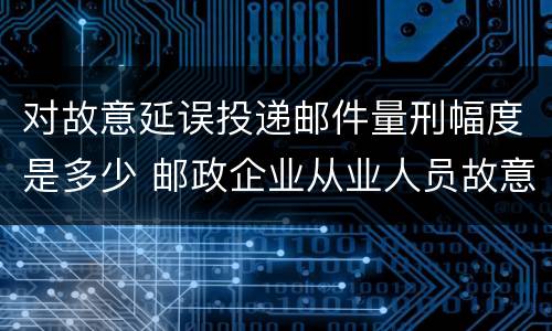 对故意延误投递邮件量刑幅度是多少 邮政企业从业人员故意延误投递邮件的由什么给予处分