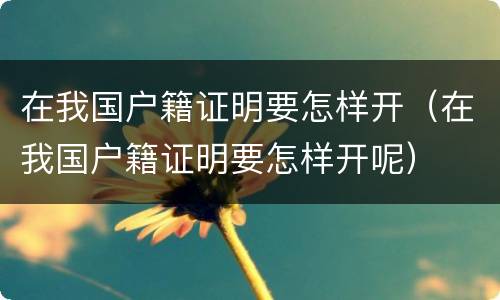 在我国户籍证明要怎样开（在我国户籍证明要怎样开呢）