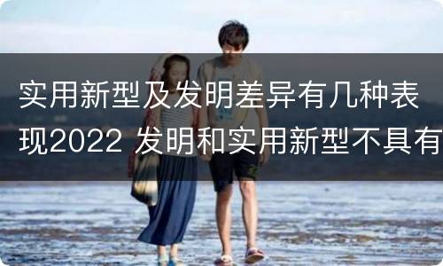 实用新型及发明差异有几种表现2022 发明和实用新型不具有什么特性