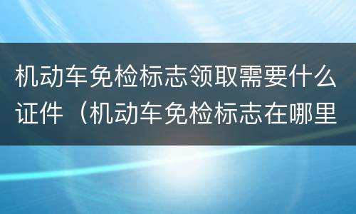 机动车免检标志领取需要什么证件（机动车免检标志在哪里申领）