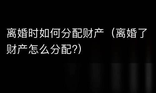 离婚时如何分配财产（离婚了财产怎么分配?）