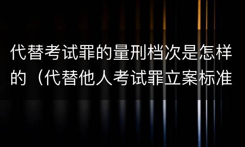 代替考试罪的量刑档次是怎样的（代替他人考试罪立案标准）