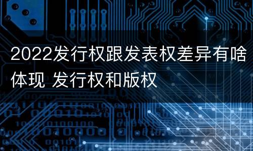 2022发行权跟发表权差异有啥体现 发行权和版权