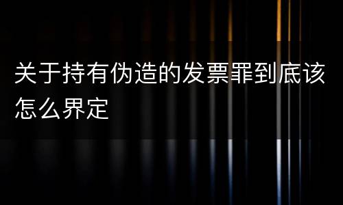 关于持有伪造的发票罪到底该怎么界定
