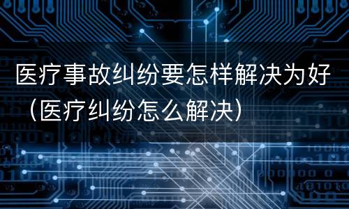 医疗事故纠纷要怎样解决为好（医疗纠纷怎么解决）