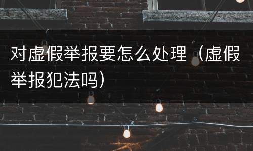 对虚假举报要怎么处理（虚假举报犯法吗）