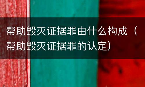 帮助毁灭证据罪由什么构成（帮助毁灭证据罪的认定）