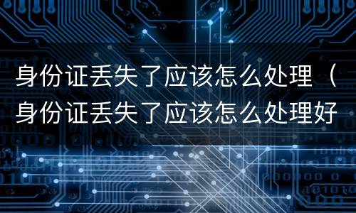 身份证丢失了应该怎么处理（身份证丢失了应该怎么处理好）