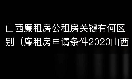 山西廉租房公租房关键有何区别（廉租房申请条件2020山西）