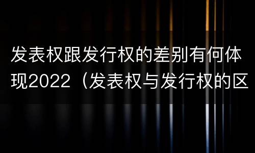 发表权跟发行权的差别有何体现2022（发表权与发行权的区别）