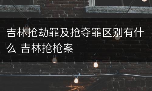 吉林抢劫罪及抢夺罪区别有什么 吉林抢枪案
