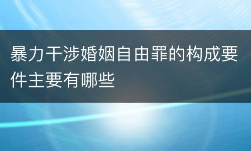 暴力干涉婚姻自由罪的构成要件主要有哪些