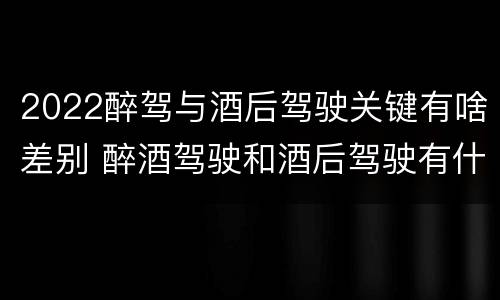 2022醉驾与酒后驾驶关键有啥差别 醉酒驾驶和酒后驾驶有什么区别