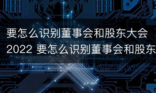 要怎么识别董事会和股东大会2022 要怎么识别董事会和股东大会2022年的区别