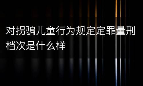 对拐骗儿童行为规定定罪量刑档次是什么样