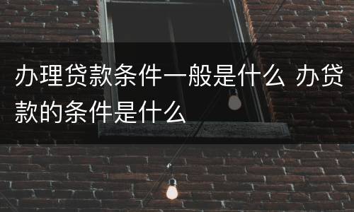 办理贷款条件一般是什么 办贷款的条件是什么